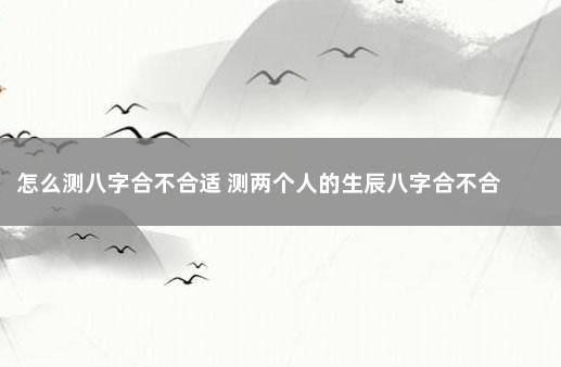 怎么测八字合不合适 测两个人的生辰八字合不合