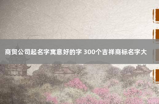 商贸公司起名字寓意好的字 300个吉祥商标名字大全