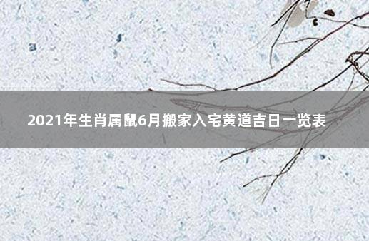 2021年生肖属鼠6月搬家入宅黄道吉日一览表  2021年1月属鼠搬家入宅黄道吉日