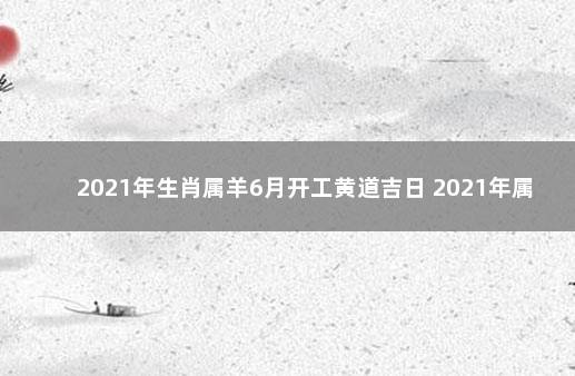 2021年生肖属羊6月开工黄道吉日 2021年属羊装修黄道吉日