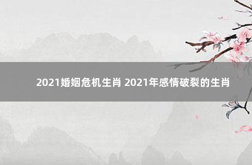 2021婚姻危机生肖 2021年感情破裂的生肖