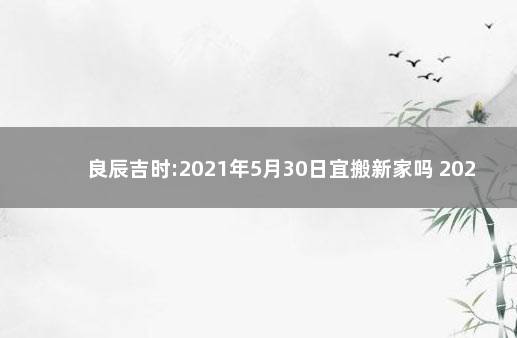 良辰吉时:2021年5月30日宜搬新家吗 2021年9月30号搬家吉时