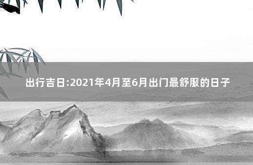 出行吉日:2021年4月至6月出门最舒服的日子 老黄历吉日查询2020年