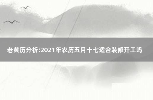 老黄历分析:2021年农历五月十七适合装修开工吗 2021年农历七月哪天适合装修开工