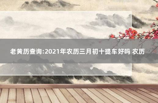 老黄历查询:2021年农历三月初十提车好吗 农历3月提车吉日查询