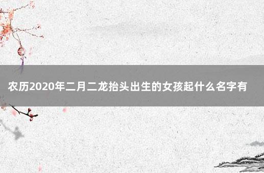 农历2020年二月二龙抬头出生的女孩起什么名字有寓意 农历腊月二十三是什么日子