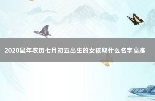 2020鼠年农历七月初五出生的女孩取什么名字高雅 鼠年七月出生的女孩名字