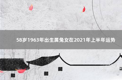 58岁1963年出生属兔女在2021年上半年运势好不好 1963属兔2021年运势及运程