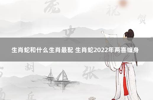 生肖蛇和什么生肖最配 生肖蛇2022年两喜缠身