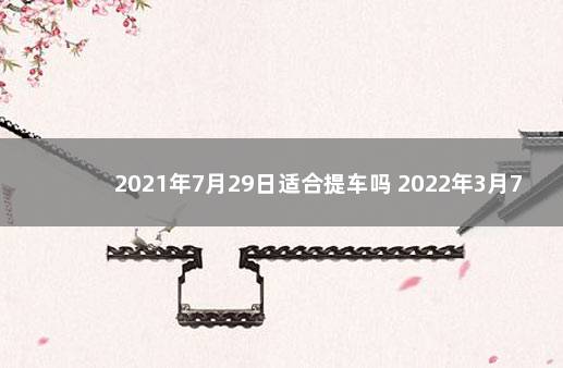 2021年7月29日适合提车吗 2022年3月7日适合提车吗