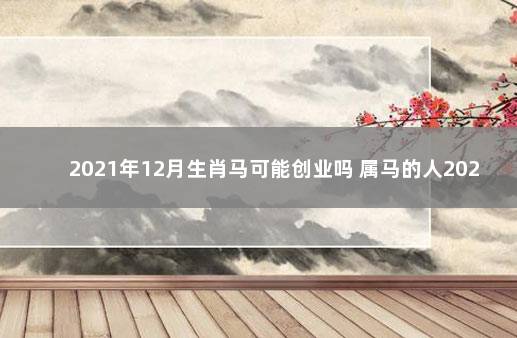 2021年12月生肖马可能创业吗 属马的人2021年适合创业吗