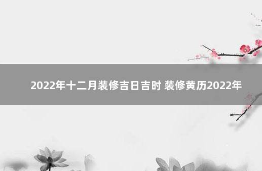 2022年十二月装修吉日吉时 装修黄历2022年黄道吉日查询