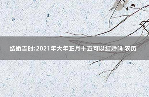 结婚吉时:2021年大年正月十五可以结婚吗 农历十五结婚日子好吗