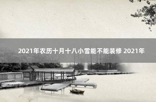 2021年农历十月十八小雪能不能装修 2021年农历腊月十八搬家好吗