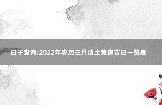 日子查询:2022年农历三月动土黄道吉日一览表 开工动土黄道吉日查询