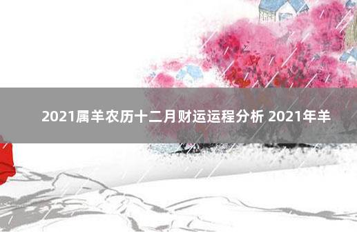 2021属羊农历十二月财运运程分析 2021年羊人全年12个月运势