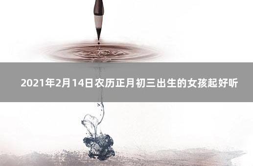 2021年2月14日农历正月初三出生的女孩起好听脱俗的名字 2021年9月14日出生的女宝宝取名