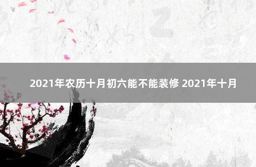 2021年农历十月初六能不能装修 2021年十月六号适合搬家吗