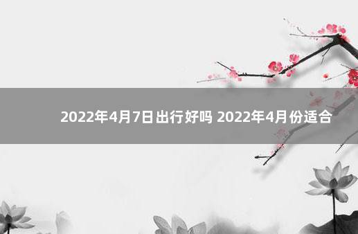 2022年4月7日出行好吗 2022年4月份适合出远门的日子