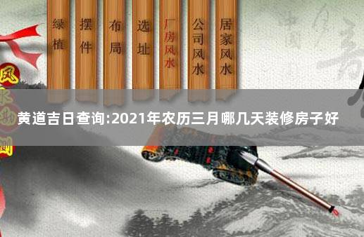 黄道吉日查询:2021年农历三月哪几天装修房子好 2021装修怎么选黄道吉日