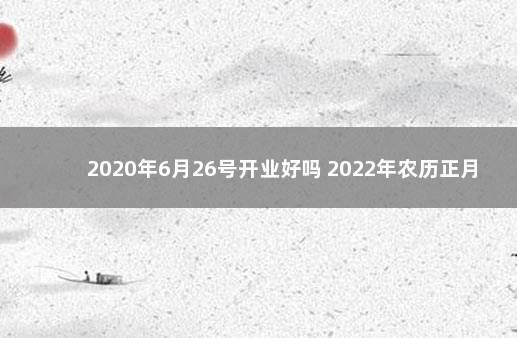 2020年6月26号开业好吗 2022年农历正月26日开业好吗