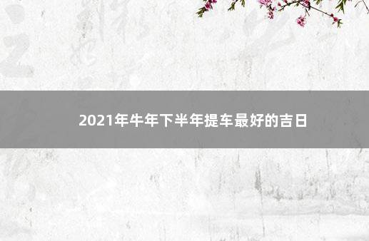 2021年牛年下半年提车最好的吉日