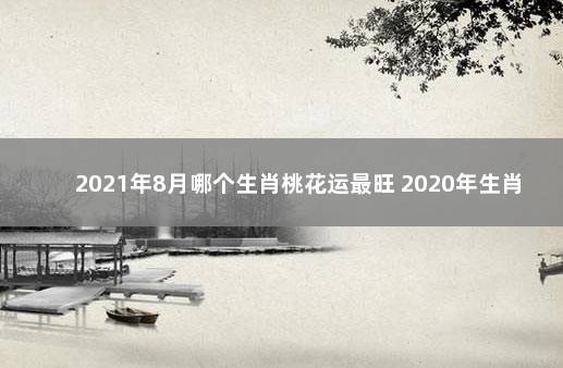 2021年8月哪个生肖桃花运最旺 2020年生肖桃花运排名