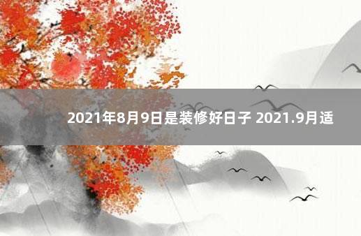 2021年8月9日是装修好日子 2021.9月适合装修的日子