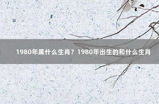 1980年属什么生肖？1980年出生的和什么生肖配对最合适？ 1980婚配什么属性好