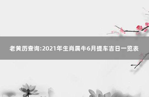 老黄历查询:2021年生肖属牛6月提车吉日一览表 提车吉日有什么讲究