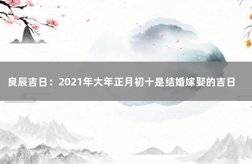 良辰吉日：2021年大年正月初十是结婚嫁娶的吉日吗？ 2021年10月适合结婚的黄道吉日