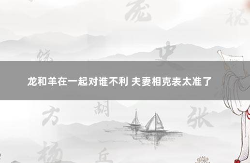 龙和羊在一起对谁不利 夫妻相克表太准了