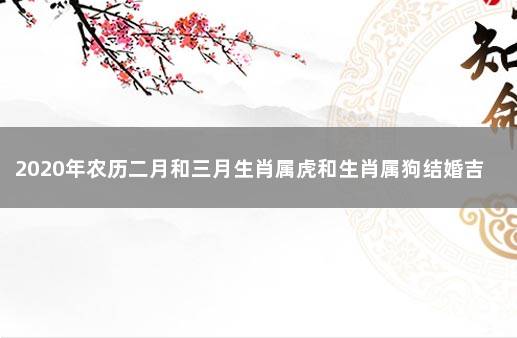 2020年农历二月和三月生肖属虎和生肖属狗结婚吉日一览表 94年女狗2022年最佳出嫁日