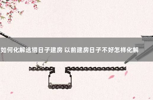 如何化解选错日子建房 以前建房日子不好怎样化解