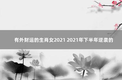 有外财运的生肖女2021 2021年下半年逆袭的生肖女