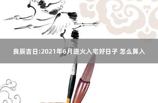 良辰吉日:2021年6月进火入宅好日子 怎么算入宅的良辰吉日