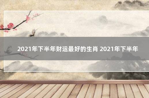 2021年下半年财运最好的生肖 2021年下半年哪些生肖财运旺