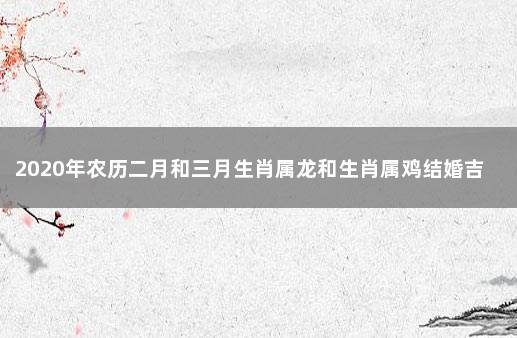 2020年农历二月和三月生肖属龙和生肖属鸡结婚吉日一览表 2020年属鸡最佳结婚日期