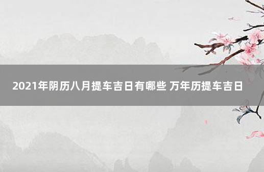 2021年阴历八月提车吉日有哪些 万年历提车吉日2021年8月