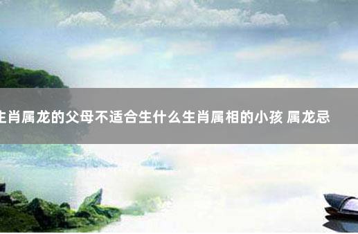 生肖属龙的父母不适合生什么生肖属相的小孩 属龙忌讳什么属相父母