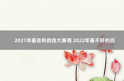 2021年最吉利的四大属相 2022年最不好的四大属相