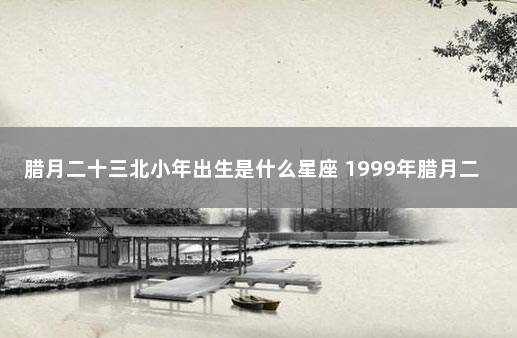 腊月二十三北小年出生是什么星座 1999年腊月二十三是什么星座