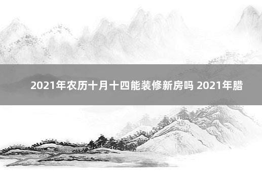 2021年农历十月十四能装修新房吗 2021年腊月十四日子好不好