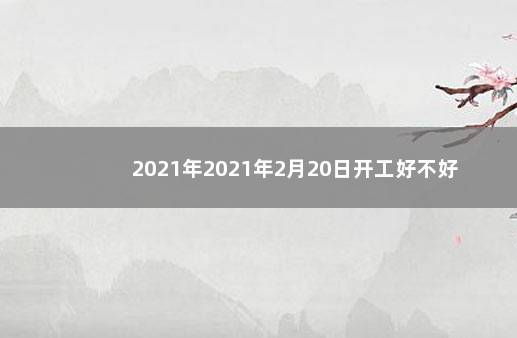 2021年2021年2月20日开工好不好