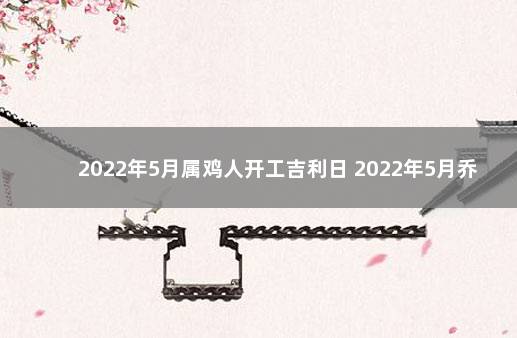 2022年5月属鸡人开工吉利日 2022年5月乔迁黄道吉日一览表