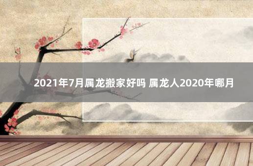 2021年7月属龙搬家好吗 属龙人2020年哪月搬家好