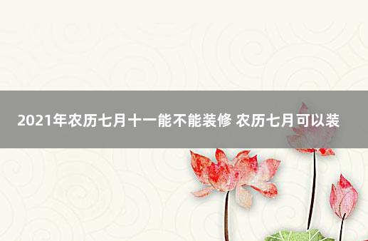 2021年农历七月十一能不能装修 农历七月可以装修房子吗