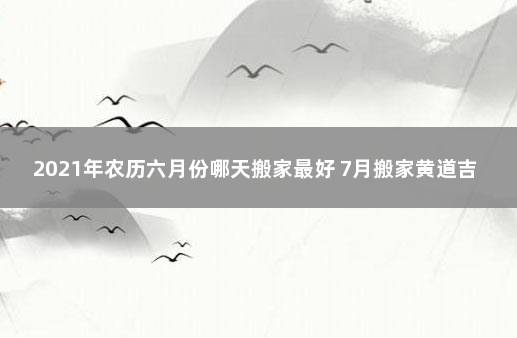 2021年农历六月份哪天搬家最好 7月搬家黄道吉日查询2021年