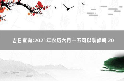 吉日查询:2021年农历六月十五可以装修吗 2021年4月结婚吉日