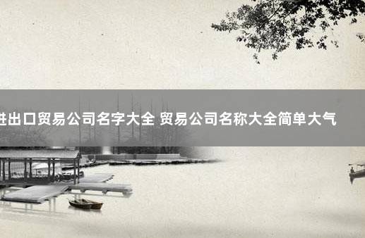 进出口贸易公司名字大全 贸易公司名称大全简单大气